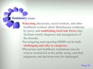 Summary (Cont.)
      •Educating physicians, social workers, and other
       healthcare workers about Munchausen syndrome
       by proxy and establishing local task forces may
       facilitate timely diagnosis and management of
       the disorder.
      •Investigating and reporting MSBP can be both
       challenging and risky to caregivers.
      •Physicians and healthcare institutions may be
       tried or scrutinized in the public arena, and their
       judgments and decisions may be challenged

                                                       Page 57
 