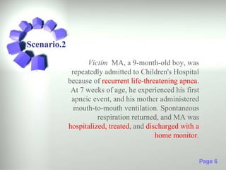 Scenario.2

                   Victim MA, a 9-month-old boy, was
              repeatedly admitted to Children's Hospital
             because of recurrent life-threatening apnea.
              At 7 weeks of age, he experienced his first
              apneic event, and his mother administered
               mouth-to-mouth ventilation. Spontaneous
                       respiration returned, and MA was
             hospitalized, treated, and discharged with a
                                           home monitor.


                                                            Page 6
 