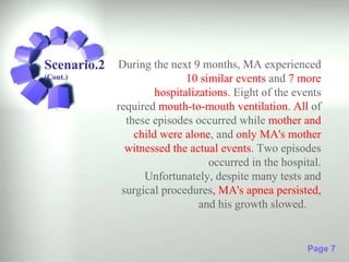 Scenario.2 During the next 9 months, MA experienced
(Cont.)                      10 similar events and 7 more
                      hospitalizations. Eight of the events
             required mouth-to-mouth ventilation. All of
               these episodes occurred while mother and
                 child were alone, and only MA's mother
               witnessed the actual events. Two episodes
                                  occurred in the hospital.
                   Unfortunately, despite many tests and
              surgical procedures, MA's apnea persisted,
                                and his growth slowed.


                                                       Page 7
 