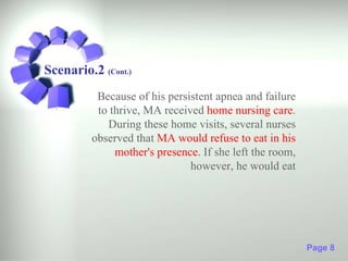 Scenario.2 (Cont.)
          Because of his persistent apnea and failure
          to thrive, MA received home nursing care.
            During these home visits, several nurses
         observed that MA would refuse to eat in his
              mother's presence. If she left the room,
                              however, he would eat




                                                         Page 8
 