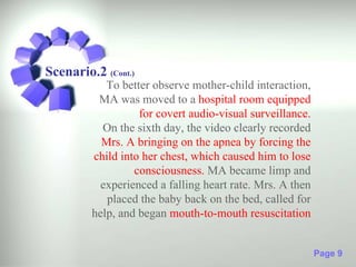 Scenario.2 (Cont.)
            To better observe mother-child interaction,
          MA was moved to a hospital room equipped
                   for covert audio-visual surveillance.
           On the sixth day, the video clearly recorded
           Mrs. A bringing on the apnea by forcing the
         child into her chest, which caused him to lose
                  consciousness. MA became limp and
           experienced a falling heart rate. Mrs. A then
            placed the baby back on the bed, called for
         help, and began mouth-to-mouth resuscitation


                                                           Page 9
 