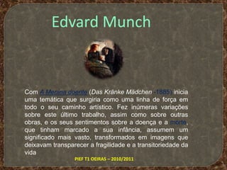 Edvard MunchCom A Menina doente (Das Kränke Mädchen-1885) inicia uma temática que surgiria como uma linha de força em todo o seu caminho artístico. Fez inúmeras variações sobre este último trabalho, assim como sobre outras obras, e os seus sentimentos sobre a doença e a morte, que tinham marcado a sua infância, assumem um significado mais vasto, transformados em imagens que deixavam transparecer a fragilidade e a transitoriedade da vidaPIEF T1 OEIRAS – 2010/2011