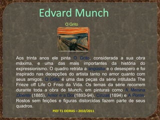 Edvard MunchO GritoAos trinta anos ele pinta O Grito, considerada a sua obra máxima, e uma das mais importantes da história do expressionismo. O quadro retrata a angústia e o desespero e foi inspirado nas decepções do artista tanto no amor quanto com seus amigos. O Grito é uma das peças da série intitulada The Frieze off Life O Friso da Vida. Os temas da série recorrem durante toda a obra de Munch, em pinturas como A Menina Doente (1885), Amor e a Dor(1893-94), Cinzas(1894) e A Ponte. Rostos sem feições e figuras distorcidas fazem parte de seus quadros.PIEF T1 OEIRAS – 2010/2011