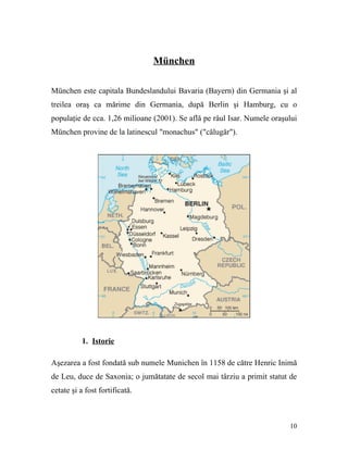 München

München este capitala Bundeslandului Bavaria (Bayern) din Germania şi al
treilea oraş ca mărime din Germania, după Berlin şi Hamburg, cu o
populaţie de cca. 1,26 milioane (2001). Se află pe râul Isar. Numele oraşului
München provine de la latinescul "monachus" ("călugăr").




           1. Istorie

Aşezarea a fost fondată sub numele Munichen în 1158 de către Henric Inimă
de Leu, duce de Saxonia; o jumătatate de secol mai târziu a primit statut de
cetate şi a fost fortificată.



                                                                          10
 