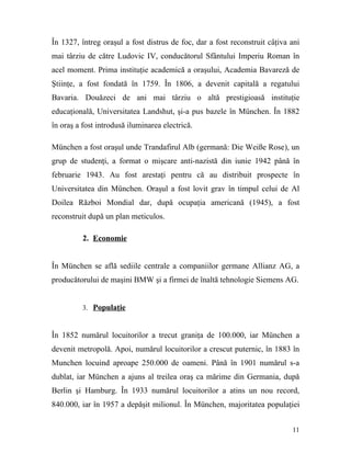 În 1327, întreg oraşul a fost distrus de foc, dar a fost reconstruit câţiva ani
mai târziu de către Ludovic IV, conducătorul Sfântului Imperiu Roman în
acel moment. Prima instituţie academică a oraşului, Academia Bavareză de
Ştiinţe, a fost fondată în 1759. În 1806, a devenit capitală a regatului
Bavaria. Douăzeci de ani mai târziu o altă prestigioasă instituţie
educaţională, Universitatea Landshut, şi-a pus bazele în München. În 1882
în oraş a fost introdusă iluminarea electrică.

München a fost oraşul unde Trandafirul Alb (germană: Die Weiße Rose), un
grup de studenţi, a format o mişcare anti-nazistă din iunie 1942 până în
februarie 1943. Au fost arestaţi pentru că au distribuit prospecte în
Universitatea din München. Oraşul a fost lovit grav în timpul celui de Al
Doilea Război Mondial dar, după ocupaţia americană (1945), a fost
reconstruit după un plan meticulos.

          2. Economie


În München se află sediile centrale a companiilor germane Allianz AG, a
producătorului de maşini BMW şi a firmei de înaltă tehnologie Siemens AG.


          3. Populaţie



În 1852 numărul locuitorilor a trecut graniţa de 100.000, iar München a
devenit metropolă. Apoi, numărul locuitorilor a crescut puternic, în 1883 în
Munchen locuind aproape 250.000 de oameni. Până în 1901 numărul s-a
dublat, iar München a ajuns al treilea oraş ca mărime din Germania, după
Berlin şi Hamburg. În 1933 numărul locuitorilor a atins un nou record,
840.000, iar în 1957 a depăşit milionul. În München, majoritatea populaţiei


                                                                            11
 