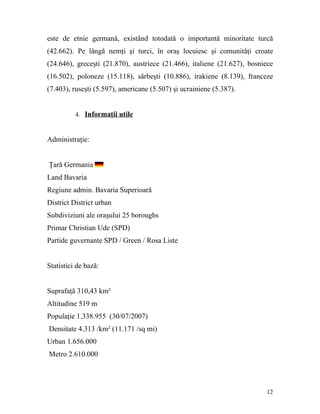 este de etnie germană, existând totodată o importantă minoritate turcă
(42.662). Pe lângă nemţi şi turci, în oraş locuiesc şi comunităţi croate
(24.646), greceşti (21.870), austriece (21.466), italiene (21.627), bosniece
(16.502), poloneze (15.118), sârbeşti (10.886), irakiene (8.139), franceze
(7.403), ruseşti (5.597), americane (5.507) şi ucrainiene (5.387).


          4. Informaţii utile



Administraţie:


Ţară Germania
Land Bavaria
Regiune admin. Bavaria Superioară
District District urban
Subdiviziuni ale oraşului 25 boroughs
Primar Christian Ude (SPD)
Partide guvernante SPD / Green / Rosa Liste


Statistici de bază:


Suprafaţă 310,43 km²
Altitudine 519 m
Populaţie 1.338.955 (30/07/2007)
Densitate 4.313 /km² (11.171 /sq mi)
Urban 1.656.000
Metro 2.610.000




                                                                         12
 