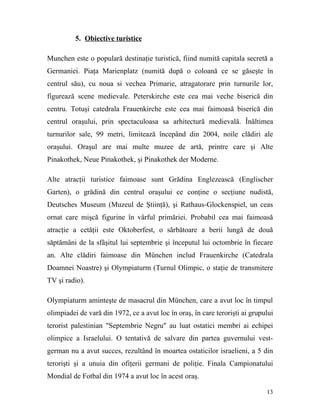 5. Obiective turistice

Munchen este o populară destinaţie turistică, fiind numită capitala secretă a
Germaniei. Piaţa Marienplatz (numită după o coloană ce se găseşte în
centrul său), cu noua si vechea Primarie, atragatorare prin turnurile lor,
figurează scene medievale. Peterskirche este cea mai veche biserică din
centru. Totuşi catedrala Frauenkirche este cea mai faimoasă biserică din
centrul oraşului, prin spectaculoasa sa arhitectură medievală. Înăltimea
turnurilor sale, 99 metri, limitează începând din 2004, noile clădiri ale
oraşului. Oraşul are mai multe muzee de artă, printre care şi Alte
Pinakothek, Neue Pinakothek, şi Pinakothek der Moderne.

Alte atracţii turistice faimoase sunt Grădina Englezească (Englischer
Garten), o grădină din centrul oraşului ce conţine o secţiune nudistă,
Deutsches Museum (Muzeul de Ştiinţă), şi Rathaus-Glockenspiel, un ceas
ornat care mişcă figurine în vârful primăriei. Probabil cea mai faimoasă
atracţie a cetăţii este Oktoberfest, o sărbătoare a berii lungă de două
săptămâni de la sfâşitul lui septembrie şi începutul lui octombrie în fiecare
an. Alte clădiri faimoase din München includ Frauenkirche (Catedrala
Doamnei Noastre) şi Olympiaturm (Turnul Olimpic, o staţie de transmitere
TV şi radio).

Olympiaturm aminteşte de masacrul din München, care a avut loc în timpul
olimpiadei de vară din 1972, ce a avut loc în oraş, în care terorişti ai grupului
terorist palestinian "Septembrie Negru" au luat ostatici membri ai echipei
olimpice a Israelului. O tentativă de salvare din partea guvernului vest-
german nu a avut succes, rezultând în moartea ostaticilor israelieni, a 5 din
terorişti şi a unuia din ofiţerii germani de poliţie. Finala Campionatului
Mondial de Fotbal din 1974 a avut loc în acest oraş.

                                                                              13
 