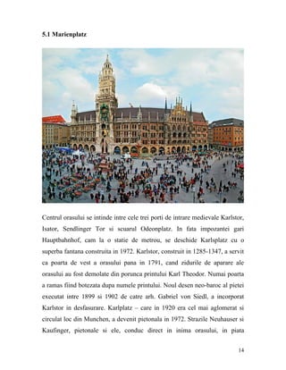 5.1 Marienplatz




Centrul orasului se intinde intre cele trei porti de intrare medievale Karlstor,
Isator, Sendlinger Tor si scuarul Odeonplatz. In fata impozantei gari
Hauptbahnhof, cam la o statie de metrou, se deschide Karlsplatz cu o
superba fantana construita in 1972. Karlstor, construit in 1285-1347, a servit
ca poarta de vest a orasului pana in 1791, cand zidurile de aparare ale
orasului au fost demolate din porunca printului Karl Theodor. Numai poarta
a ramas fiind botezata dupa numele printului. Noul desen neo-baroc al pietei
executat intre 1899 si 1902 de catre arh. Gabriel von Siedl, a incorporat
Karlstor in desfasurare. Karlplatz – care in 1920 era cel mai aglomerat si
circulat loc din Munchen, a devenit pietonala in 1972. Strazile Neuhauser si
Kaufinger, pietonale si ele, conduc direct in inima orasului, in piata


                                                                             14
 
