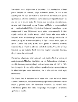 Marienplatz. Inima oraşului bate în Marienplatz. Aici este locul de intalnire
pentru cetăţenii din Munchen, turişti, evenimente politice. În Evul Mediu
această piaţă era locul de întalnire a muzicienilor, bufonilor şi nu putem
spune ca s-au schimbat foarte multe lucruri de atunci. Singurul lucru care nu
mai are loc în această piaţă, din fericire, sunt execuţiile prin spânzurare.
Aceasta piaţă îşi datorează numele Coloanei lui Maria, un monument înalt
de 11 metri ridicat în 1638 in mijlocul pieţei. Pricepele Maximilian a vrut să
mulţumească în acest fel Fecioarei Maria pentru cruţarea oraşului de către
trupele suedeze ale Regelui Gustav Adolf. Statuia din bronz auriu a
Fecioarei Maria o reprezintă pe Regina Cerurilor stând pe o semilună, cu
coroană pe cap, iar în mâini cu sceptru şi cu copil. Această statuie, opera lui
Hubert Gerhart din 1590, făcută iniţial pentru a împodobi catedrala
Frauenkirche, a devenit un adevarat simbol al oraşului. Cei patru copilaşi
înnaripaţi de pe piedestal luptă împotriva plagilor umanităţii: foamete,
război, erezie şi ciumă neagră.

Marienplatz adăposteşte câteva din cele mai căutate obiective turistice şi
arhitectonice din München. Unul dintre ele este Rathaus (noua primărie), o
superbă şi enormă construcţie în stil gotic, construită între anii 1867 şi 1909,
în stil neo-gotic, de către arhitectul Georg von Hauberrisser, ce domină zona
în primul rând prin turnul său central, dar şi prin restul de laturi bogat
ornamentate.

Un element care îi individualizează turnul este ceasul decorativ, numit
Rathaus-Glockenspiel, ce conţine siluete aproape în mărime naturală care se
mişcă şi prezintă scene ale turnirurilor medievale sau celebrul dans
Schäfflertanz (primul dans care a fost jucat pe străzi după ce s-a terminat
epidemia de ciumă).


                                                                             15
 