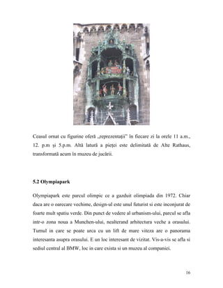 Ceasul ornat cu figurine oferă „reprezentaţii” în fiecare zi la orele 11 a.m.,
12. p.m şi 5.p.m. Altă latură a pieţei este delimitată de Alte Rathaus,
transformată acum în muzeu de jucării.




5.2 Olympiapark

Olympiapark este parcul olimpic ce a gazduit olimpiada din 1972. Chiar
daca are o oarecare vechime, design-ul este unul futurist si este inconjurat de
foarte mult spatiu verde. Din punct de vedere al urbanism-ului, parcul se afla
intr-o zona noua a Munchen-ului, nealterand arhitectura veche a orasului.
Turnul in care se poate urca cu un lift de mare viteza are o panorama
interesanta asupra orasului. E un loc interesant de vizitat. Vis-a-vis se afla si
sediul central al BMW, loc in care exista si un muzeu al companiei.



                                                                              16
 