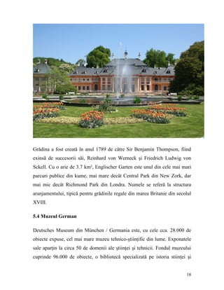 Grădina a fost creată în anul 1789 de către Sir Benjamin Thompson, fiind
exinsă de succesorii săi, Reinhard von Werneck şi Friedrich Ludwig von
Sckell. Cu o arie de 3.7 km², Englischer Garten este unul din cele mai mari
parcuri publice din kume, mai mare decât Central Park din New Zork, dar
mai mic decât Richmond Park din Londra. Numele se referă la structura
aranjamentului, tipică pentru grădinile regale din marea Britanie din secolul
XVIII.

5.4 Muzeul German

Deutsches Museum din München / Germania este, cu cele cca. 28.000 de
obiecte expuse, cel mai mare muzeu tehnico-ştiinţific din lume. Exponatele
sale aparţin la circa 50 de domenii ale ştiinţei şi tehnicii. Fondul muzeului
cuprinde 96.000 de obiecte, o bibliotecă specializată pe istoria stiinţei şi


                                                                          18
 