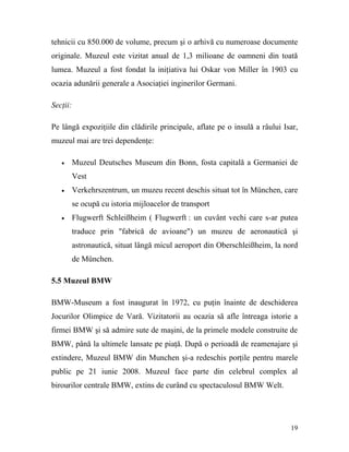 tehnicii cu 850.000 de volume, precum şi o arhivă cu numeroase documente
originale. Muzeul este vizitat anual de 1,3 milioane de oamneni din toată
lumea. Muzeul a fost fondat la iniţiativa lui Oskar von Miller în 1903 cu
ocazia adunării generale a Asociaţiei inginerilor Germani.

Secţii:

Pe lângă expoziţiile din clădirile principale, aflate pe o insulă a râului Isar,
muzeul mai are trei dependenţe:

   •      Muzeul Deutsches Museum din Bonn, fosta capitală a Germaniei de
          Vest
   •      Verkehrszentrum, un muzeu recent deschis situat tot în München, care
          se ocupă cu istoria mijloacelor de transport
   •      Flugwerft Schleißheim ( Flugwerft : un cuvânt vechi care s-ar putea
          traduce prin "fabrică de avioane") un muzeu de aeronautică şi
          astronautică, situat lângă micul aeroport din Oberschleißheim, la nord
          de München.

5.5 Muzeul BMW

BMW-Museum a fost inaugurat în 1972, cu puţin înainte de deschiderea
Jocurilor Olimpice de Vară. Vizitatorii au ocazia să afle întreaga istorie a
firmei BMW şi să admire sute de maşini, de la primele modele construite de
BMW, până la ultimele lansate pe piaţă. După o perioadă de reamenajare şi
extindere, Muzeul BMW din Munchen şi-a redeschis porţile pentru marele
public pe 21 iunie 2008. Muzeul face parte din celebrul complex al
birourilor centrale BMW, extins de curând cu spectaculosul BMW Welt.




                                                                             19
 