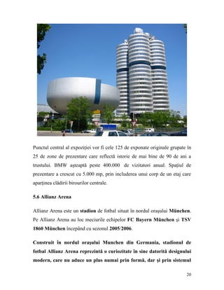 Punctul central al expoziţiei vor fi cele 125 de exponate originale grupate în
25 de zone de prezentare care reflectă istorie de mai bine de 90 de ani a
trustului. BMW aşteaptă peste 400.000 de vizitatori anual. Spaţiul de
prezentare a crescut cu 5.000 mp, prin includerea unui corp de un etaj care
aparţinea clădirii birourilor centrale.

5.6 Allianz Arena

Allianz Arena este un stadion de fotbal situat în nordul oraşului München.
Pe Allianz Arena au loc meciurile echipelor FC Bayern München şi TSV
1860 München începând cu sezonul 2005/2006.

Construit în nordul oraşului Munchen din Germania, stadionul de
fotbal Allianz Arena reprezintă o curiozitate în sine datorită designului
modern, care nu aduce un plus numai prin formă, dar şi prin sistemul

                                                                           20
 
