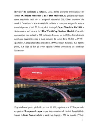 inovator de iluminare a faţadei. Două dintre cluburile profesioniste de
fotbal, FC Bayern Munchen şi TSV 1860 Munchen, îşi găzduiesc pe acest
teren meciurile, încă de la începutul sezonului 2005/2006. Prestator de
servicii financiare la scară mondială, Allianz, a cumparat drepturile asupra
numelui pentru primii 30 de ani, deşi în timpul Cupei Mondiale din 2006 a
fost cunoscut sub numele de FIFA World Cup Stadium Munich. Costurile
construcţiei s-au ridicat la 340 milioane de euro, iar în 2006 a fost obţinută
aprobarea necesară pentru a mari numărul de locuri de la 66.000 la 69 901
spectatori. Capacitatea totală include şi 2 000 de locuri business, 400 pentru
presă, 106 loje de lux şi locuri speciale pentru persoanele cu handicap
locomotor.




Deşi stadionul poate găzdui în prezent 69 901, regulamentul UEFA prevede
ca pentru Champions League, capacitatea maximă să rămână la 66 000 de
locuri. Allianz Arena include şi centre de îngrijire, 550 de toalete, 190 de

                                                                           21
 