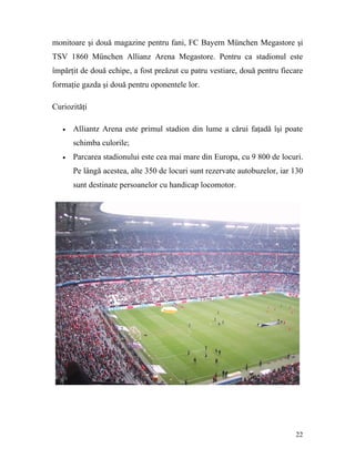 monitoare şi două magazine pentru fani, FC Bayern München Megastore şi
TSV 1860 München Allianz Arena Megastore. Pentru ca stadionul este
împărţit de două echipe, a fost preăzut cu patru vestiare, două pentru fiecare
formaţie gazda şi două pentru oponentele lor.

Curiozităţi

   •   Alliantz Arena este primul stadion din lume a cărui faţadă îşi poate
       schimba culorile;
   •   Parcarea stadionului este cea mai mare din Europa, cu 9 800 de locuri.
       Pe lângă acestea, alte 350 de locuri sunt rezervate autobuzelor, iar 130
       sunt destinate persoanelor cu handicap locomotor.




                                                                            22
 