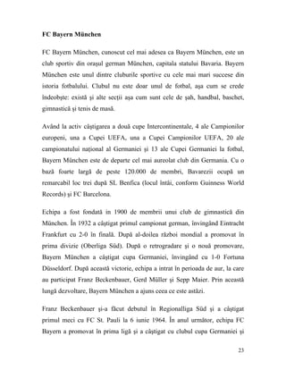 FC Bayern München

FC Bayern München, cunoscut cel mai adesea ca Bayern München, este un
club sportiv din oraşul german München, capitala statului Bavaria. Bayern
München este unul dintre cluburile sportive cu cele mai mari succese din
istoria fotbalului. Clubul nu este doar unul de fotbal, aşa cum se crede
îndeobşte: există şi alte secţii aşa cum sunt cele de şah, handbal, baschet,
gimnastică şi tenis de masă.

Având la activ câştigarea a două cupe Intercontinentale, 4 ale Campionilor
europeni, una a Cupei UEFA, una a Cupei Campionilor UEFA, 20 ale
campionatului naţional al Germaniei şi 13 ale Cupei Germaniei la fotbal,
Bayern München este de departe cel mai aureolat club din Germania. Cu o
bază foarte largă de peste 120.000 de membri, Bavarezii ocupă un
remarcabil loc trei după SL Benfica (locul întâi, conform Guinness World
Records) şi FC Barcelona.

Echipa a fost fondată in 1900 de membrii unui club de gimnastică din
München. În 1932 a câştigat primul campionat german, învingând Eintracht
Frankfurt cu 2-0 în finală. După al-doilea război mondial a promovat în
prima divizie (Oberliga Süd). După o retrogradare şi o nouă promovare,
Bayern München a câştigat cupa Germaniei, învingând cu 1-0 Fortuna
Düsseldorf. După această victorie, echipa a intrat în perioada de aur, la care
au participat Franz Beckenbauer, Gerd Müller şi Sepp Maier. Prin această
lungă dezvoltare, Bayern München a ajuns ceea ce este astăzi.

Franz Beckenbauer şi-a făcut debutul în Regionalliga Süd şi a câştigat
primul meci cu FC St. Pauli la 6 iunie 1964. În anul următor, echipa FC
Bayern a promovat în prima ligă şi a câştigat cu clubul cupa Germaniei şi

                                                                           23
 