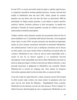 În anul 1935, cu ocazia aniversării nunţii de argint a cuplului regal bavarez,
s-a organizat o paradă de costume populare bavareze. Aceasta a devenit însă
tradiţie la Oktoberfest doar din anul 1950. Astăzi, parada de costume
populare este una dintre cele mai mari din lume, cu aproximativ 9000 de
participanţi. Pe lângă costume germane, se pot admira şi porturi specifice
austriece, italiene, elveţiene, poloneze şi chiar norvegiene. La paradă mai
participă şi formaţii de muzică populară, asociaţii de vânători, precum şi
reprezentanţi ai berăriilor participante.

Tradiţia conform căreia primarul oraşului dă cep primului butoi de bere în
prima sâmbătă la ora 12, declarând astfel deschis festivalul, a fost inaugurată
relativ târziu, în anul 1950. Această ceremonie este deosebit de importantă,
înainte de acest moment consumarea alcoolului în perimetrul Oktoberfest-
ului nefiind permisă. Cortul în care se desfăşoara ceremonia este în fiecare
an altul, pentru a da ocazie fiecărei firme sa beneficieze de primul aflux de
vizitatori. Oktoberfest-ul este vizitat de atât de multe naţionalităţi încât a
incetat să mai fie un festival regional şi s-a transformat într-unul
internaţional. Unele naţionalităţi sunt atât de fidele Oktoberfest-ului încât au
primit şi spaţiu privilegiat: al doilea week-end este dedicat italienilor, a căror
prezenţă numeroasă şi gălăgioasă la Oktoberfest este constantă. Străzile
München-ului şi locurile de camping sunt, chiar dinante de începerea
festivalului, populate până la refuz de rulote albe, cu numere de Italia.

Locul ales iniţial de regele Bavariei a rămas consacrat acestui festival până
în zilele noastre când, evident, este situat central, în apropierea celui mai
mare nod de cale ferată din München - Hauptbahnhof (Gara centrală).
Oktoberfest-ul este denumit, mai ales de către bavarezi, Wies'n ("pajişte" în
dialect bavarez), datorită pajiştii pe care se organizează. Oktoberfest nu este


                                                                               26
 