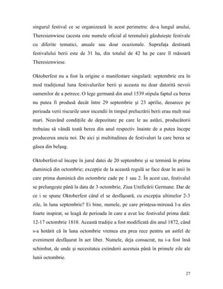 singurul festival ce se organizează în acest perimetru: de-a lungul anului,
Theresienwiese (acesta este numele oficial al terenului) găzduieşte festivale
cu diferite tematici, anuale sau doar ocazionale. Suprafaţa destinată
festivalului berii este de 31 ha, din totalul de 42 ha pe care îl măsoară
Theresienwiese.

Oktoberfest nu a fost la origine o manifestare singulară: septembrie era în
mod tradiţional luna festivalurilor berii şi aceasta nu doar datorită nevoii
oamenilor de a petrece. O lege germană din anul 1539 stipula faptul ca berea
nu putea fi produsă decât între 29 septembrie şi 23 aprilie, deoarece pe
perioada verii riscurile unor incendii în timpul prelucrării berii erau mult mai
mari. Neavând condiţiile de depozitare pe care le au astăzi, producătorii
trebuiau să vândă toată berea din anul respectiv înainte de a putea începe
producerea uneia noi. De aici şi multitudinea de festivaluri la care berea se
găsea din belşug.

Oktoberfest-ul începe în jurul datei de 20 septembrie şi se termină în prima
duminică din octombrie; excepţie de la această regulă se face doar în anii în
care prima duminică din octombrie cade pe 1 sau 2. În acest caz, festivalul
se prelungeşte până la data de 3 octombrie, Ziua Unificării Germane. Dar de
ce i se spune Oktoberfest când el se desfăşoară, cu excepţia ultimelor 2-3
zile, în luna septembrie? Ei bine, numele, pe care prinţesa-mireasă l-a ales
foarte inspirat, se leagă de perioada în care a avut loc festivalul prima dată:
12-17 octombrie 1810. Această tradiţie a fost modificată din anul 1872, când
s-a hotărit că în luna octombrie vremea era prea rece pentru un astfel de
eveniment desfăşurat în aer liber. Numele, deja consacrat, nu i-a fost însă
schimbat, de unde şi necesitatea extinderii acestuia până în primele zile ale
lunii octombrie.


                                                                             27
 