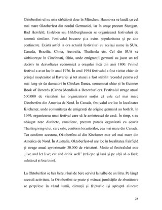 Oktoberfest-ul nu este sărbătorit doar în München. Hannovra se laudă cu cel
mai mare Oktoberfest din nordul Germaniei, iar în oraşe precum Stuttgart,
Bad Hersfeld, Eisleben sau Hildburghausen se organizează festivaluri de
toamnă similare. Festivalul bavarez şi-a exins popularitatea şi pe alte
continente. Există astfel la ora actuală festivaluri cu acelaşi nume în SUA,
Canada, Brazilia, China, Australia, Thailanda etc. Cel din SUA se
sărbătoreşte în Cincinnati, Ohio, unde emigranţii germani au jucat un rol
decisiv în dezvoltarea economică a oraşului încă din anii 1800. Primul
festival a avut loc în anul 1976. În anul 1994 festivalul a fost vizitat chiar de
prinţul moştenitor al Bavariei şi tot atunci a fost stabilit recordul pentru cel
mai lung şir de dansatori în Chicken Dance, consemnat chiar şi în Guinnes
Book of Records (Cartea Mondială a Recordurilor). Festivalul atrage anual
500.000 de vizitatori iar organizatorii susţin că este cel mai mare
Oktoberfest din America de Nord. În Canada, festivalul are loc în localitatea
Kitchener, unde comunitatea de emigranţi de origine germană au hotărât, în
1969, organizarea unui festival care să le amintească de casă. În timp, s-au
adăugat note distincte, canadiene, precum parada organizată cu ocazia
Thanksgiving-ului, care este, conform locuitorilor, cea mai mare din Canada.
Tot conform acestora, Oktoberfest-ul din Kitchener este cel mai mare din
America de Nord. În Australia, Oktoberfest-ul are loc în localitatea Fairfield
şi atrage anual aproximativ 30.000 de vizitatori. Motto-ul festivalului este
„live and let live; eat and drink well” (trăieşte şi lasă şi pe alţii să o facă;
mănâncă şi bea bine).


La Oktoberfest se bea bere, râuri de bere servită la halbe de un litru. Pe lângă
această activitate, la Oktoberfest se poate şi mânca: jumătăţile de zburătoare
se perpelesc în văzul lumii, cârnaţii şi fripturile îşi aşteaptă alineate


                                                                              28
 