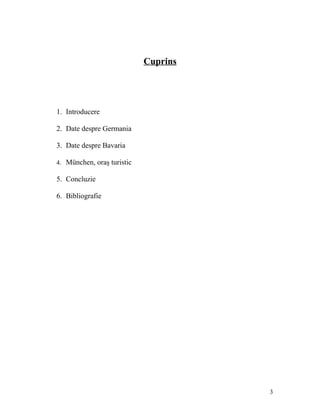 Cuprins




1. Introducere

2. Date despre Germania

3. Date despre Bavaria

4. München, oraş turistic

5. Concluzie

6. Bibliografie




                                      3
 