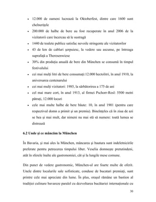 •   12.000 de oameni lucrează la Oktoberfest, dintre care 1600 sunt
       chelneriţele
   •   200.000 de halbe de bere au fost recuperate în anul 2006 de la
       vizitatorii care încercau să le sustragă
   •   1440 de toalete publice satisfac nevoile stringente ale vizitatorilor
   •   43 de km de cabluri şerpuiesc, la vedere sau ascunse, pe întreaga
       suprafaţă a Theresenwiese
   •   30% din produţia anuală de bere din München se consumă în timpul
       festivalului
   •   cei mai mulţi litri de bere consumaţi:12.000 hectolitri, în anul 1910, la
       aniversarea centenarului
   •   cei mai mulţi vizitatori: 1985, la sărbătorirea a 175 de ani
   •   cel mai mare cort, în anul 1913, al firmei Pschorr-Rosl: 5500 metri
       pătraţi, 12.000 locuri
   •   cele mai multe halbe de bere băute: 10, în anul 1901 (pentru care
       respectivul domn a primit şi un premiu). Bineînţeles că în ziua de azi
       se bea şi mai mult, dar nimeni nu mai stă să numere: toată lumea se
       distrează

6.2 Unde şi ce mâncăm la München

În Bavaria, şi mai ales la München, mâncarea şi bautura sunt indeletnicirile
preferate pentru petrecerea timpului liber. Veselia domneşte pretutindeni,
atât în sferele înalte ale gastronomiei, cât şi la lungile mese comune.

Din punct de vedere gastronomic, München-ul are foarte multe de oferit.
Unele dintre localurile sale sofisticate, conduse de bucatari premiaţi, sunt
printre cele mai apreciate din lume. În plus, oraşul rămâne un bastion al
tradiţiei culinare bavareze paralel cu dezvoltarea bucătariei internaţionale cu

                                                                               30
 