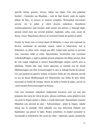specific italian, grecesc, turcesc, indian sau afgan. Cele mai populare
localuri - Gaststatte sau Brauhaus - sunt de fapt berarii, unde de regula,
alături de bere, se servesc şi meniuri complete. Weinstuben (tavernele)
servesc    vin   la   pahar    şi   oferă    diverse    mâncăruri.    Konditorei
(cafenea/patiserie) sunt localuri unde turiştii pot petrece o întreagă după-
amiază citind ziare sau servind prăjituri, îngheţată, cafea, ceai, sucuri de
fructe, vinuri. Majoritatea oferă şi un sortiment limitat de gustări şi salate.

Nemţii îşi încep ziua cu micul dejun (Frühstück), o masa mai copioasă cu
diverse sortimente de mezeluri (şuncă, salam şi lebarvurst), ouă şi
brânzeturi, cu pâine semi- neagră sau albă. Lângă toate acestea se serveşte
ceai, ciocolatş caldă şi cafea. Specialitatea bavarezilor este excelenta
Leberknodlsuppe, o supă cu galuşte picante preparate din făinp, pesmet, ficat
de vită, ceapă, măghiran şi usturoi. Kartoffelsuppe conţine cartofi, praz şi
păstârnac. Printre alte supe foarte apreciate se numară cea de fasole
(Bohnensuppe) sau linte (Linsenssuppe) la care se adaugă bucăţi de cârnaţi.
Cei care preferă un aperitiv trebuie să încerce limba de vită afumată, servită
cu sos de hrean (Kalbszungerl mit Meerretich), sau limba de porc fiartă,
asezonată cu boabe de ienupar, frunze de dafin şi boabe de piper, servită cu
varză murată (Schweinszungerl im Kraut).

Cele mai imortante mâncăruri tradiţionale bavareze sunt cel mai des
preparate din carne de vită şi de porc, adesea combinate, carne prăjită la tavă
sau pusă la frigare pentru a obţine o crustă delicioasă. Specialitatea oraşului
München este piciorul de porc - Schweinshaxn - prăjit la frigare, vândut
întreg sau in jumatăţi. Fără îndoială, cea mai delicioasă friptură este
Spanferkel, sau purcel în lapte. Pentru schimbare, în timpul sezonului se
recomandă şi mâncărurile din carne de vânat - căprioară, iepure, potarniche


                                                                                  31
 