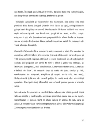 sau fazan. Încercaţi şi păstrăvul (Forelle), delicios dacă este fiert proaspăt,
sau alţi peşti cu carne albă (Renke), preparaţi la grătar.

 Bavarezii apreciază şi mâncărurile din măruntaie, una dintre cele mai
populare fiind Saure Lungerl (plămân tocat în sos de oţet), acompaniată de
găluşti mari din pâine sau cartofi. O mâncare la fel de des întâlnită este varza
roşie dulce-acrişoară, sau Blaukraut, pregătită cu mere, stafide, ceapa,
cuişoare şi oţet alb. Sauerkraut este preparată iî vin alb cu boabe de ienupar
sau cu seminţe de chimion. Gama salatelor cuprinde salată de castraveţi, de
varză albă sau de cartofi.

Gustarile (Schmankerl) se servesc în orice moment al zilei. Ele constau în
cârnaţi de diferite feluri; Weisswurste (cârnaţi albi) conţin carne de porc şi
vită, condimentată cu piper, pătrunjel şi ceapă. Bratwurst, un alt sortiment de
cârnaţi, este preparat din carne de porc şi prăjit la grătar sau înăbuşit. Şi
Blutwurst (sângerete), mai condimentat, Leberwurst (lebarvurst), Leberkas
(“brânză de ficat”, un amestec copt de carne de porc, costiţă şi vită,
condimentat cu nucşoară, maghiran şi ceapă, servit cald sau rece),
Reiberdatschi (plăcinte de cartofi prăjite în ulei) sunt alte specialităţi
apreciate. Covrigeii săraţi (Brezeln) sunt o bună gustare pentru a stimula
setea.

Între deserturile apreciate se numără Kaiserschmarrn (o clătită groasă tăiată
felii, cu stafide şi zahăr pudră, servită cu compot de prune sau sos de mere),
Dampfnudel (o galuşcă fiartă în aburi, servită în cremă de ouă, lapte şi
zahăr), Schwarzwalder Kirshtorte (prăjitură cu cireşe din Pădurea Neagră) şi
Zwetschgendatschi (prăjitură cu prune).




                                                                             32
 