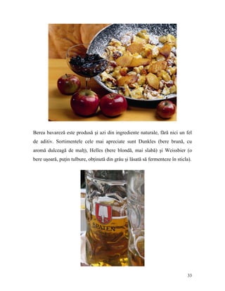 Berea bavareză este produsă şi azi din ingrediente naturale, fără nici un fel
de aditiv. Sortimentele cele mai apreciate sunt Dunkles (bere brună, cu
aromă dulceagă de malţ), Helles (bere blondă, mai slabă) şi Weissbier (o
bere uşoară, puţin tulbure, obţinută din grâu şi lăsată să fermenteze în sticla).




                                                                               33
 