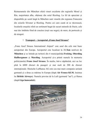 Restaurantele din München oferă vinuri excelente din regiunile Mosel şi
Rin, majoritatea albe, obţinute din soiul Riesling. La fel de apreciate şi
disponibile pe scară largă în München sunt vinurile din regiunea Franconia
din soiurile Silvaner şi Riesling. Pentru cei care caută să se răcorească,
localurile oraşului oferă un sortiment bogat de sucuri naturale de fructe, cele
mai des întâlnite fiind de coacăze (roşii sau negre), de mere, de portocale şi
de struguri.

          7. Transport – Aeroportul „Franz Josef Strauss“


„Franz Josef Strauss International Airport“ este unul din cele mai bune
aeroporturi din Europa. Aeroportul este localizat la 28,5km nord-est de
München şi se întinde pe teritorii din 4 municipalităţi:Freising, Oberding
Hallbergmoos şi Marzling. Aeroportul şi-a primit numele în memoria
politicianului Franz Josef Strauss. În mediu, într-o săptămînă, aici au loc
pînă la 6000 zboruri de pasageri şi mai mult de 200 de zboruri
internaţionale. Deutsche Lufthansa AG este cea mai mare companie aeriană
germană şi a doua ca mărime în Europa (după Air France-KLM, înaintea
lui British Airways). Numele provine de la Luft (germană "aer"), şi Hansa
(după Liga hanseatică).




                  .

                                                                            34
 
