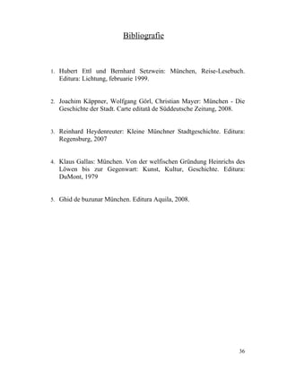 Bibliografie



1. Hubert Ettl und Bernhard Setzwein: München, Reise-Lesebuch.
  Editura: Lichtung, februarie 1999.


2. Joachim Käppner, Wolfgang Görl, Christian Mayer: München - Die
  Geschichte der Stadt. Carte editată de Süddeutsche Zeitung, 2008.


3. Reinhard Heydenreuter: Kleine Münchner Stadtgeschichte. Editura:
  Regensburg, 2007


4. Klaus Gallas: München. Von der welfischen Gründung Heinrichs des
  Löwen bis zur Gegenwart: Kunst, Kultur, Geschichte. Editura:
  DuMont, 1979


5. Ghid de buzunar München. Editura Aquila, 2008.




                                                                      36
 