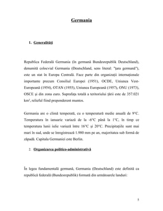 Germania



   1. Generalităţi




Republica Federală Germania (în germană Bundesrepublik Deutschland),
denumită colocvial Germania (Deutschland, sens literal: "ţara germană"),
este un stat în Europa Centrală. Face parte din organizaţii internaţionale
importante precum Consiliul Europei (1951), OCDE, Uniunea Vest-
Europeană (1954), OTAN (1955), Uniunea Europeană (1957), ONU (1973),
OSCE şi din zona euro. Suprafaţa totală a teritoriului ţării este de 357.021
km², relieful fiind preponderent muntos.


Germania are o climă temperată, cu o temperatură medie anuală de 9°C.
Temperatura în ianuarie variază de la -6°C până la 1°C, în timp ce
temperatura lunii iulie variază între 16°C şi 20°C. Precipitaţiile sunt mai
mari în sud, unde se înregistrează 1.980 mm pe an, majoritatea sub formă de
zăpadă. Capitala Germaniei este Berlin.

   2. Organizarea politico-administrativă




În legea fundamentală germană, Germania (Deutschland) este definită ca
republică federală (Bundesrepublik) formată din următoarele landuri:




                                                                          5
 