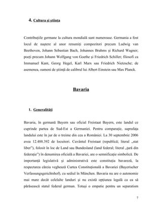4. Cultura şi ştiinţa


Contribuţiile germane la cultura mondială sunt numeroase. Germania a fost
locul de naştere al unor renumiţi compozitori precum Ludwig van
Beethoven, Johann Sebastian Bach, Johannes Brahms şi Richard Wagner;
poeţi precum Johann Wolfgang von Goethe şi Friedrich Schiller; filosofi ca
Immanuel Kant, Georg Hegel, Karl Marx sau Friedrich Nietzsche; de
asemenea, oameni de ştiinţă de calibrul lui Albert Einstein sau Max Planck.




                                 Bavaria



   1. Generalităţi


Bavaria, în germană Bayern sau oficial Freistaat Bayern, este landul ce
cuprinde partea de Sud-Est a Germaniei. Pentru comparaţie, suprafaţa
landului este în jur de o treime din cea a României. La 30 septembrie 2006
avea 12.488.392 de locuitori. Cuvântul Freistaat (republică; literal „stat
liber”), folosit în loc de Land sau Bundesland (land federal; literal „ţară din
federaţie”) în denumirea oficială a Bavariei, are o semnificaţie simbolică. De
importanţă legislativă şi administrativă este constituţia bavareză, la
respectarea căreia veghează Curtea Constituţională a Bavariei (Bayerischer
Verfassungsgerichtshof), cu sediul în München. Bavaria nu are o autonomie
mai mare decât celelalte landuri şi nu există opţiunea legală ca ea să
părăsească statul federal german. Totuşi o empatie pentru un separatism


                                                                              7
 