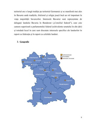 teritorial are o lungă tradiţie pe teritoriul Germaniei şi se manifestă mai ales
în Bavaria unde tradiţiile, folclorul şi religia joacă încă un rol important în
viaţa majorităţii bavarezilor. Interesele Bavariei sunt reprezentate de
delegaţii landului Bavaria în Bundesrat („Consiliul federal”), care este
camera superioară a parlamentului federal (echivalenta senatului în alte ţări)
şi totodată locul în care sunt discutate interesele specifice ale landurilor în
raport cu federaţia şi în raport cu celelalte landuri.


   2. Geografie




                                                                              8
 