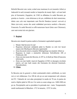 Relieful Bavariei este variat, având zone muntoase în est (muntele Arber) şi
îndeosebi în sud (versanţii nordici ai lanţurilor de munţi Alpi) - cel mai înalt
pisc al Germaniei, Zugspitze, de 2.962 m aflânduse în sudul Bavariei, pe
graniţa cu Austria -, zone deluroase şi de şes, străbătute de râuri numeroase,
dintre care cele mai importante sunt fluviile Dunărea (cursul: vest-est) şi
Main (est-vest), acesta din urmă străbătând provincia nordică a Bavariei,
Franconia. În sudul Bavariei se află numeroase lacuri (între care Chiemsee),
care sunt resturi ale erei glaciare.


   3. Regiuni

Bavaria este situată în partea sudică a Germaniei cuprinzând regiunile:

   •  Munţii Alpi bavarezi în sud
   • Regiunea deluroasă subalpină până la Dunăre cu cele trei lacuri
      majore din Oberbayern (Bavaria superioară)
   • Zona bavareză estică a munţilor Mittelgebirge (cu muntele Arber) şi
   • Regiunea în trepte a ţinuturilor deluroase Schwäbische Alb şi
      Fränkische Alb
   • Zona cea mai joasă din Bavaria, la 107 m, în Kahl pe Main (Franconia
      inferioară),
   • Zona cea mai înaltă: masivul Zugspitze (2.962 m deasupra nivelului
      mării), cel mai înalt munte din Germania (în disrictul Garmisch-
      Partenkirchen).
   4. Clima


În Bavaria este în general o climă continentală relativ echilibrată, cu ierni
reci şi veri călduroase. Cca 100 de zile pe an sunt temperaturi sub valoarea
de 0°C. Vânturile de vest aduc precipitaţii în medie de 70 cm, în partea de
nord a Alpilor până la 180 cm. Cer senin cu soare atinge cca. 1600-1800 ore
pe an. Precipitaţiile cad cu precădere în perioada mai - iunie. Temperaturile
medii multianuale la München: -5°C în ianuarie, +23°C în iulie.


                                                                              9
 