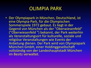 OLIMPIA PARK
• Der Olympiapark in München, Deutschland, ist
eine Olympia-Park, für die Olympischen
Sommerspiele 1972 gebaut. Es liegt in der
Gegend von München als der "Oberwiesenfeld"
("Oberwiesenfeld ") bekannt, der Park weiterhin
als Veranstaltungsort für kulturelle, soziale und
religiöse Veranstaltungen wie Events der
Anbetung dienen. Der Park wird von Olympiapark
München GmbH, einer Holdinggesellschaft
vollständig von der Landeshauptstadt München
im Besitz verwaltet.

 