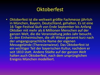 Oktoberfest
Oktoberfest
• Oktoberfest ist die weltweit größte Fachmesse jährlich
in München, Bayern, Deutschland, gehalten. Es ist eine
16-Tage-Festival läuft von Ende September bis Anfang
Oktober mit mehr als 6 Millionen Menschen auf der
ganzen Welt, die die Veranstaltung jedes Jahr besucht.
Zu den Einheimischen, die oft Wiesn genannt kurz nach
der umgangssprachliche Name der eigenen
Messegelände (Theresienwiese). Das Oktoberfest ist
ein wichtiger Teil der bayerischen Kultur, nachdem er
seit 1810 statt. Andere Städte auf der ganzen Welt
halten auch Oktoberfest, nach dem ursprünglichen
Ereignis München modelliert.

 