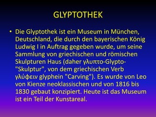 GLYPTOTHEK
• Die Glyptothek ist ein Museum in München,
Deutschland, die durch den bayerischen König
Ludwig I in Auftrag gegeben wurde, um seine
Sammlung von griechischen und römischen
Skulpturen Haus (daher γλυπτο-Glypto"Skulptur", von dem griechischen Verb
γλύφειν glyphein "Carving"). Es wurde von Leo
von Kienze neoklassischen und von 1816 bis
1830 gebaut konzipiert. Heute ist das Museum
ist ein Teil der Kunstareal.

 