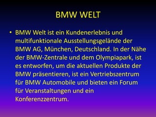 BMW WELT
• BMW Welt ist ein Kundenerlebnis und
multifunktionale Ausstellungsgelände der
BMW AG, München, Deutschland. In der Nähe
der BMW-Zentrale und dem Olympiapark, ist
es entworfen, um die aktuellen Produkte der
BMW präsentieren, ist ein Vertriebszentrum
für BMW Automobile und bieten ein Forum
für Veranstaltungen und ein
Konferenzzentrum.

 