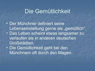 Die Gemütlichkeit
• Der Münchner definiert seine
Lebenseinstellung gerne als „gemütlich“.
• Das Leben scheint etwas langsamer zu
verlaufen als in anderen deutschen
Großstädten.
• Die Gemütlichkeit geht bei den
Münchnern oft durch den Magen.
 
