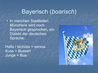 Bayerisch (boarisch)
• In manchen Stadtteilen
Münchens wird noch
Bayerisch gesprochen, ein
Dialekt der deutschen
Sprache.
Hallo / tschüss = servus
Kuss = Busserl
Junge = Bua
 