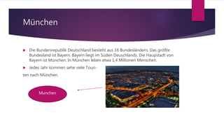 München
 Die Bundersrepublik Deutschland besteht aus 16 Bundesländern. Das größte
Bundesland ist Bayern. Bayern liegt im Süden Deuschlands. Die Haupstadt von
Bayern ist München. In München leben etwa 1,4 Millionen Menschen.
 Jedes Jahr kommen sehe viele Touri-
ten nach München.
Munchen
 
