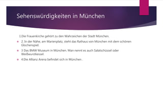Sehenswürdigkeiten in München
1.Die Frauenkirche gehört zu den Wahrzeichen der Stadt München.
 2. In der Nähe, am Marienplatz, steht das Rathaus von München mit dem schönen
Glochenspiel.
 3 Das BMW Museum in München. Man nennt es auch Salatschüssel oder
Weißwurstkessel.
 4.Die Allianz Arena befindet sich in München .
 