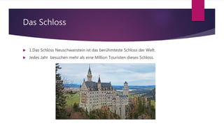 Das Schloss
 1.Das Schloss Neuschwanstein ist das berühmteste Schloss der Welt.
 Jedes Jahr besuchen mehr als eine Million Touristen dieses Schloss.
 