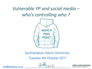 Vulnerable YP and social media – 
             who’s controlling who ? 


                                  MUNCH
                                   PING
                                  POKE!




                        Southampton Solent University
                          Tuesday 4th October 2011

info@katiebacon.co.uk
 