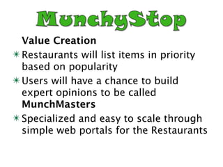 Value Creation
✴ Restaurants will list items in priority
  based on popularity
✴ Users will have a chance to build
  expert opinions to be called
  MunchMasters
✴ Specialized and easy to scale through
  simple web portals for the Restaurants
 