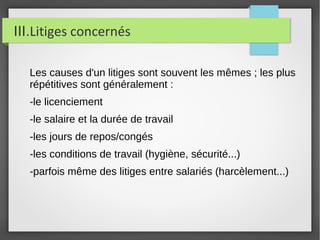III.Litiges concernés
Les causes d'un litiges sont souvent les mêmes ; les plus
répétitives sont généralement :
-le licenciement
-le salaire et la durée de travail
-les jours de repos/congés
-les conditions de travail (hygiène, sécurité...)
-parfois même des litiges entre salariés (harcèlement...)
 
