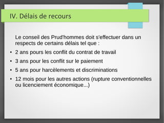 IV. Délais de recours
Le conseil des Prud'hommes doit s'effectuer dans un
respects de certains délais tel que :
● 2 ans pours les conflit du contrat de travail
● 3 ans pour les conflit sur le paiement
● 5 ans pour harcèlements et discriminations
● 12 mois pour les autres actions (rupture conventionnelles
ou licenciement économique...)
 