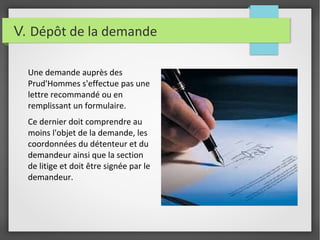 V. Dépôt de la demande
Une demande auprès des
Prud'Hommes s'effectue pas une
lettre recommandé ou en
remplissant un formulaire.
Ce dernier doit comprendre au
moins l'objet de la demande, les
coordonnées du détenteur et du
demandeur ainsi que la section
de litige et doit être signée par le
demandeur.
 