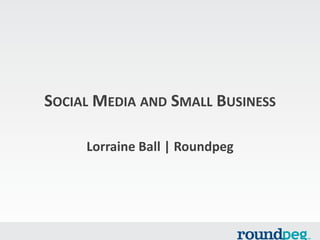 SOCIAL MEDIA AND SMALL BUSINESS
Lorraine Ball | Roundpeg
 