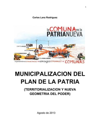 1
Carlos Lanz Rodríguez
MUNICIPALIZACION DEL
PLAN DE LA PATRIA
(TERRITORIALIZACION Y NUEVA
GEOMETRIA DEL PODER)
Agosto de 2013
 